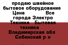 продаю швейное бытовое оборудование › Цена ­ 78 000 - Все города Электро-Техника » Бытовая техника   . Владимирская обл.,Собинский р-н